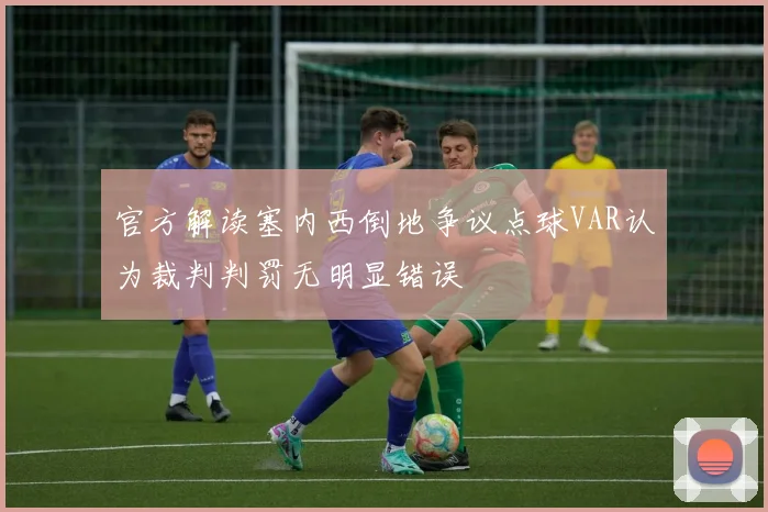官方解读塞内西倒地争议点球VAR认为裁判判罚无明显错误