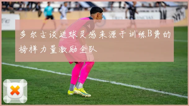 多尔古谈进球灵感来源于训练B费的榜样力量激励全队