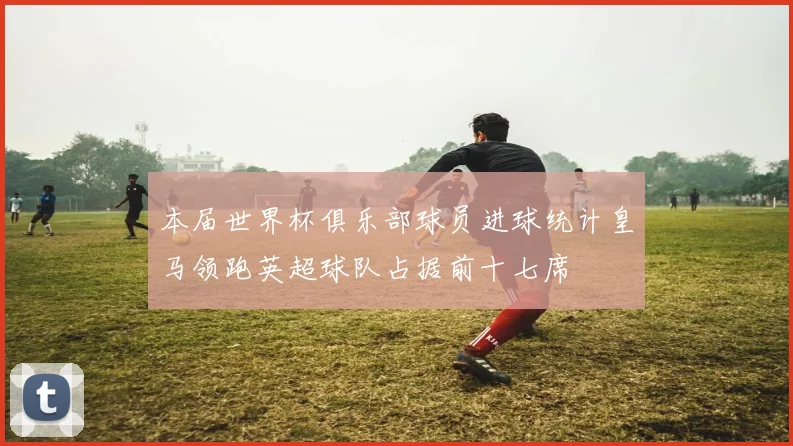 本届世界杯俱乐部球员进球统计皇马领跑英超球队占据前十七席