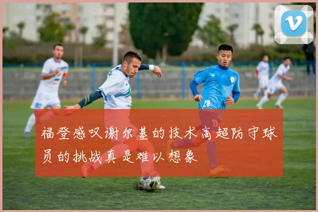 福登感叹谢尔基的技术高超防守球员的挑战真是难以想象
