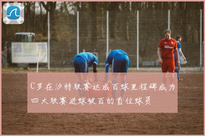 C罗在沙特联赛达成百球里程碑成为四大联赛进球破百的首位球员