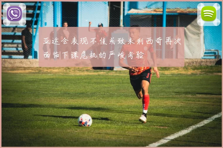 亚运会表现不佳或致米利西奇再次面临下课危机的严峻考验
