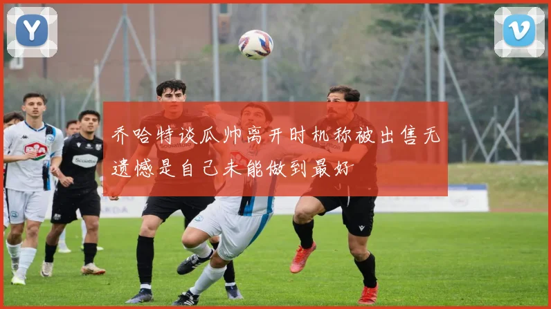 乔哈特谈瓜帅离开时机称被出售无遗憾是自己未能做到最好