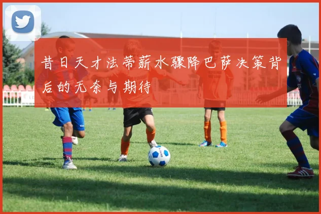 昔日天才法蒂薪水骤降巴萨决策背后的无奈与期待