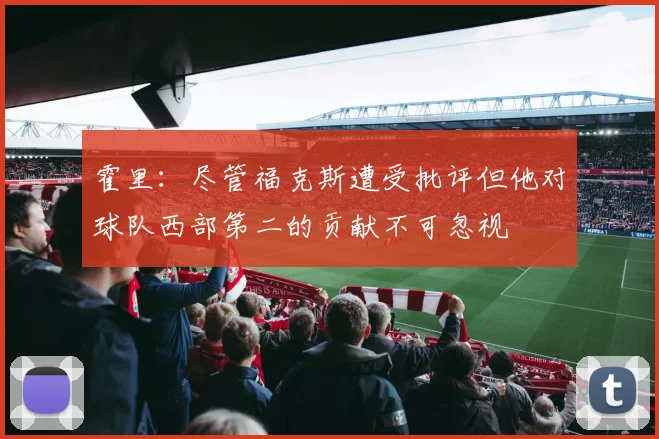 霍里：尽管福克斯遭受批评但他对球队西部第二的贡献不可忽视
