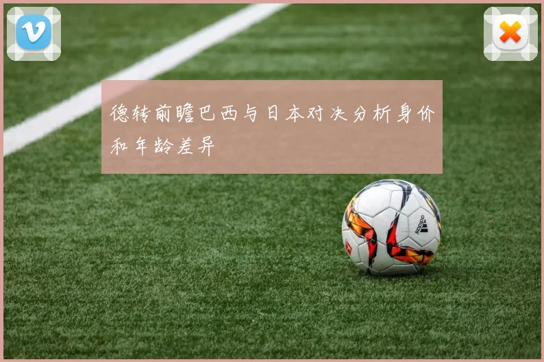 德转前瞻巴西与日本对决分析身价和年龄差异