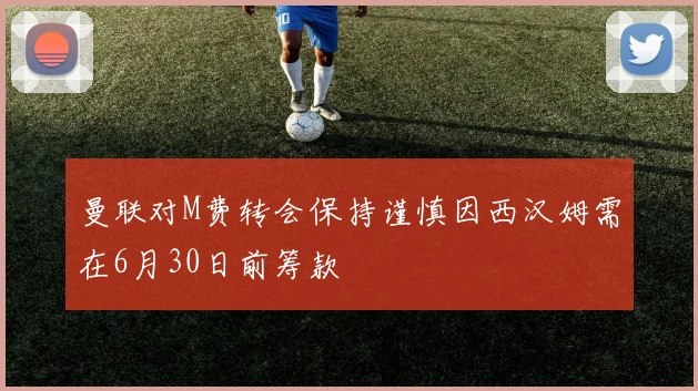 曼联对M费转会保持谨慎因西汉姆需在6月30日前筹款