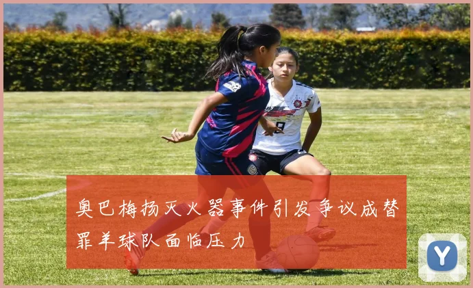 奥巴梅扬灭火器事件引发争议成替罪羊球队面临压力