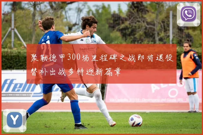 聚勒德甲300场里程碑之战即将退役替补出战多特迎新篇章