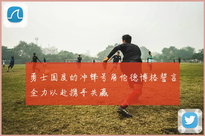 勇士国度的冲锋号角伦德博格誓言全力以赴携手共赢