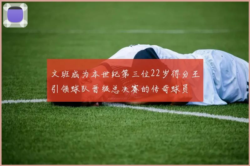 文班成为本世纪第三位22岁得分王引领球队晋级总决赛的传奇球员