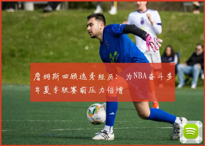 詹姆斯回顾选秀经历：为NBA奋斗多年夏季联赛前压力倍增