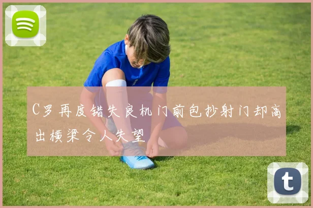 C罗再度错失良机门前包抄射门却高出横梁令人失望