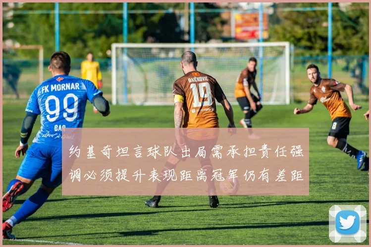 约基奇坦言球队出局需承担责任强调必须提升表现距离冠军仍有差距
