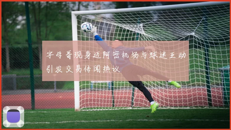 字母哥现身迈阿密机场与球迷互动引发交易传闻热议