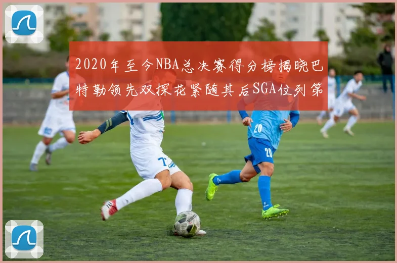 2020年至今NBA总决赛得分榜揭晓巴特勒领先双探花紧随其后SGA位列第四