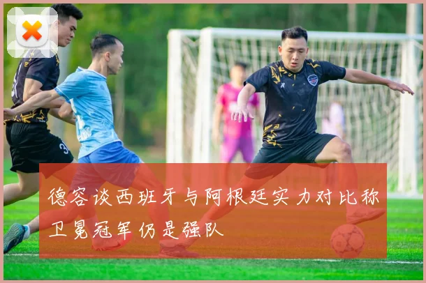 德容谈西班牙与阿根廷实力对比称卫冕冠军仍是强队