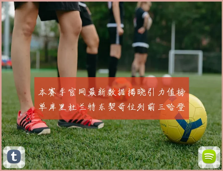 本赛季官网最新数据揭晓引力值榜单库里杜兰特东契奇位列前三哈登紧随其后