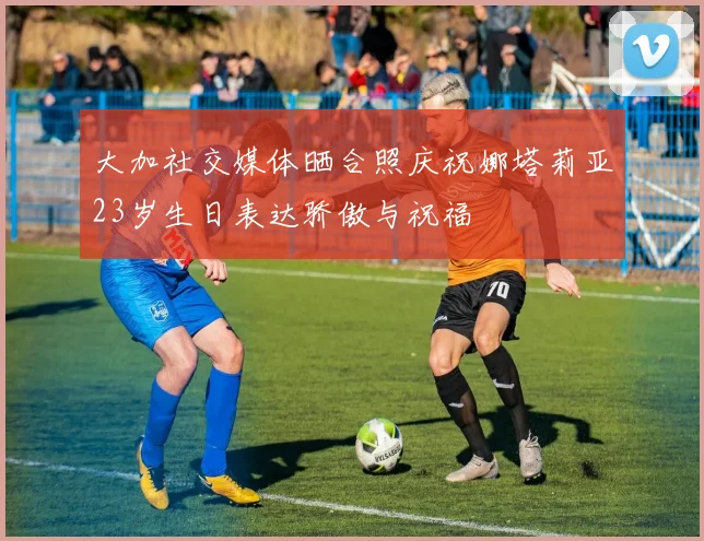 大加社交媒体晒合照庆祝娜塔莉亚23岁生日表达骄傲与祝福