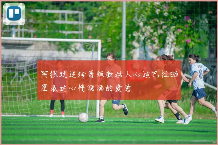 阿根廷逆转晋级激动人心迪巴拉晒图表达心情满满的爱意