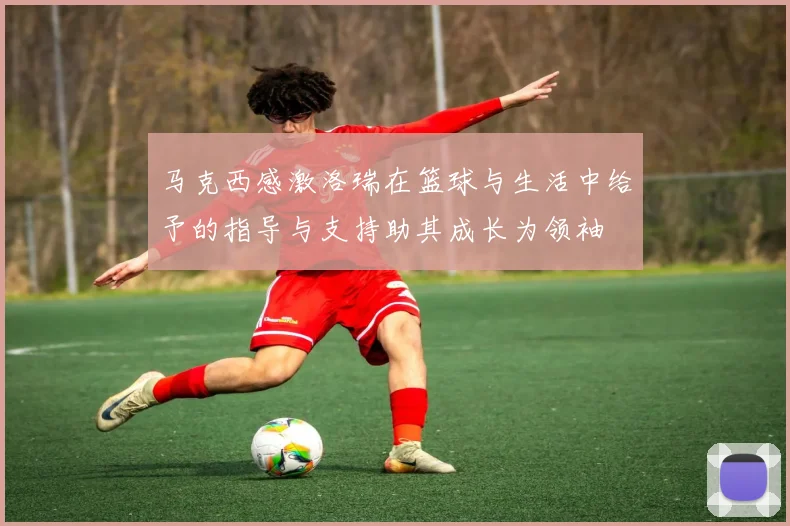 马克西感激洛瑞在篮球与生活中给予的指导与支持助其成长为领袖