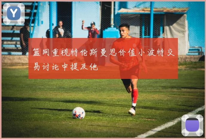 篮网重视特伦斯曼恩价值小波特交易讨论中提及他