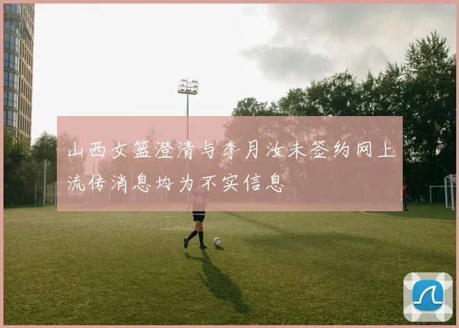 山西女篮澄清与李月汝未签约网上流传消息均为不实信息